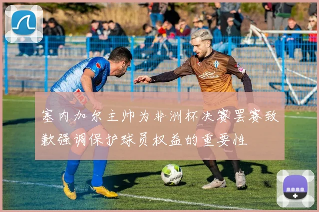 塞内加尔主帅为非洲杯决赛罢赛致歉强调保护球员权益的重要性