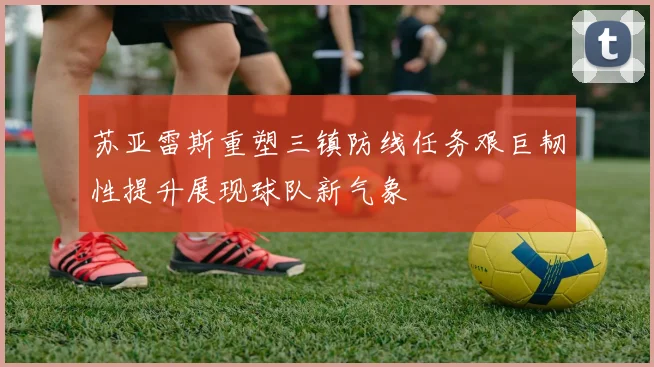 苏亚雷斯重塑三镇防线任务艰巨韧性提升展现球队新气象