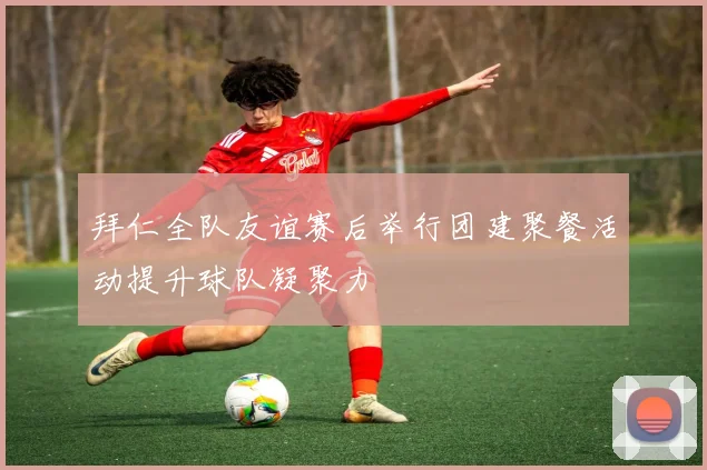 拜仁全队友谊赛后举行团建聚餐活动提升球队凝聚力