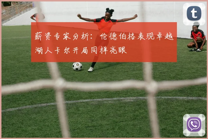 薪资专家分析：伦德伯格表现卓越湖人卡尔开局同样亮眼
