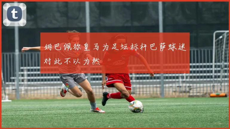 姆巴佩称皇马为足坛标杆巴萨球迷对此不以为然