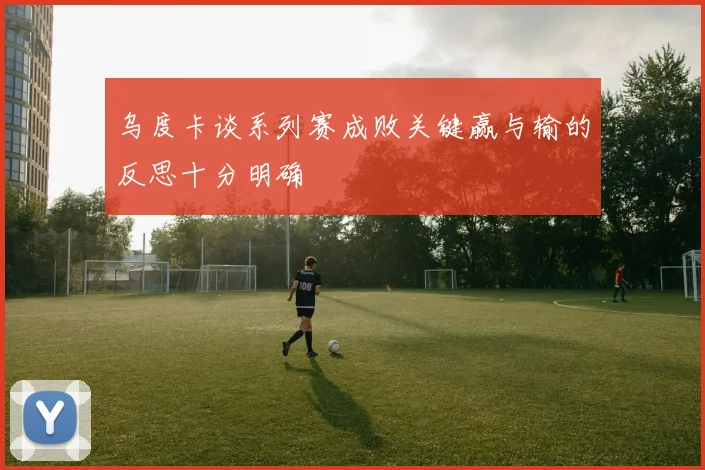 乌度卡谈系列赛成败关键赢与输的反思十分明确