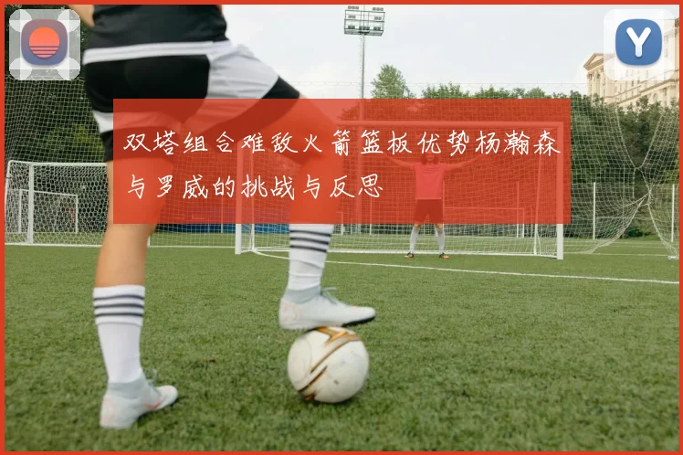 双塔组合难敌火箭篮板优势杨瀚森与罗威的挑战与反思