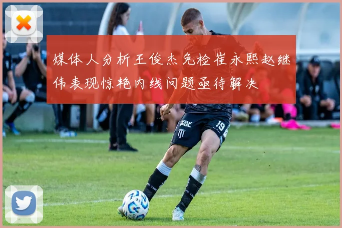 媒体人分析王俊杰免检崔永熙赵继伟表现惊艳内线问题亟待解决