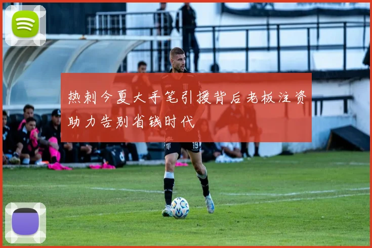 热刺今夏大手笔引援背后老板注资助力告别省钱时代