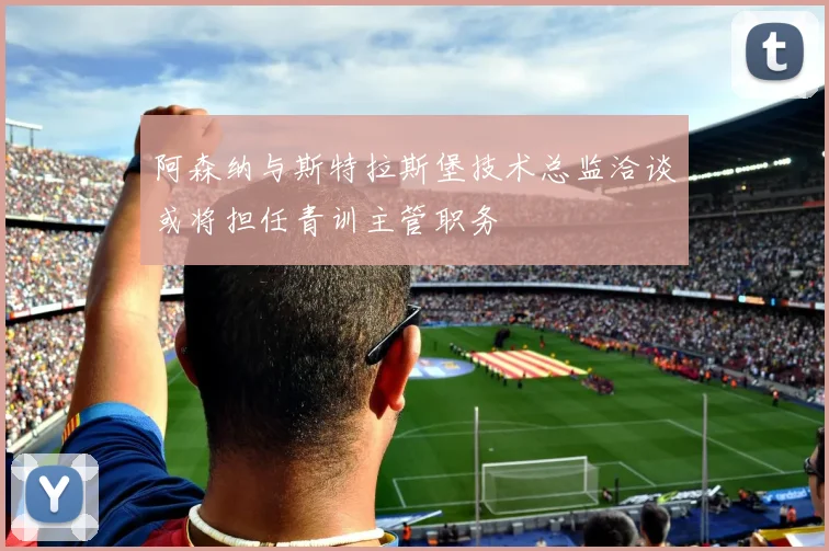 阿森纳与斯特拉斯堡技术总监洽谈或将担任青训主管职务