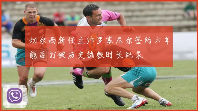 切尔西新任主帅罗塞尼尔签约六年能否打破历史执教时长纪录