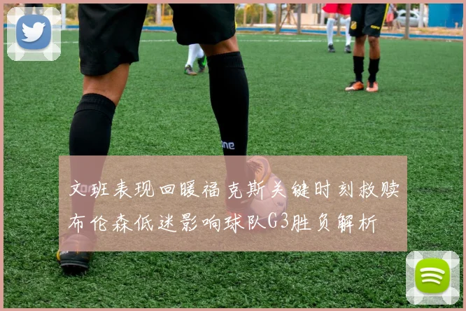 文班表现回暖福克斯关键时刻救赎布伦森低迷影响球队G3胜负解析