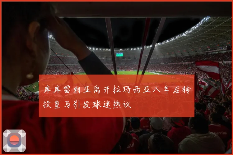 库库雷利亚离开拉玛西亚八年后转投皇马引发球迷热议
