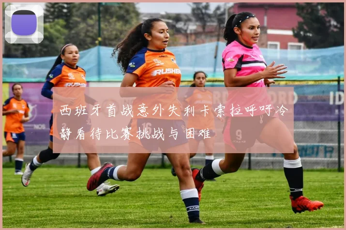西班牙首战意外失利卡索拉呼吁冷静看待比赛挑战与困难