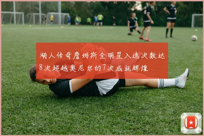 湖人传奇詹姆斯全明星入选次数达8次超越奥尼尔的7次成就辉煌