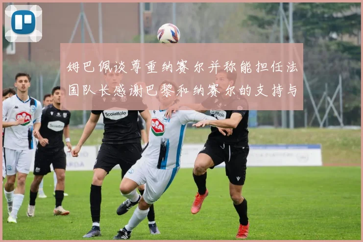 姆巴佩谈尊重纳赛尔并称能担任法国队长感谢巴黎和纳赛尔的支持与帮助