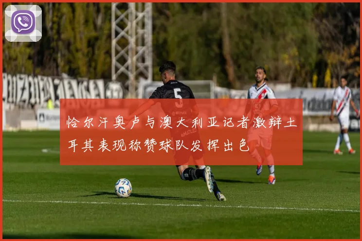 恰尔汗奥卢与澳大利亚记者激辩土耳其表现称赞球队发挥出色