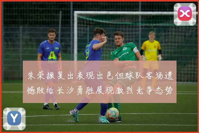 朱荣振复出表现出色但球队客场遗憾败给长沙勇胜展现激烈竞争态势