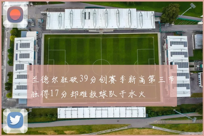 兰德尔狂砍39分创赛季新高第三节独得17分却难救球队于水火
