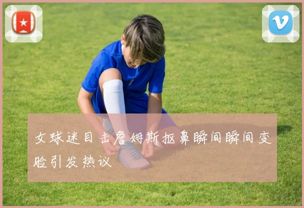 女球迷目击詹姆斯抠鼻瞬间瞬间变脸引发热议