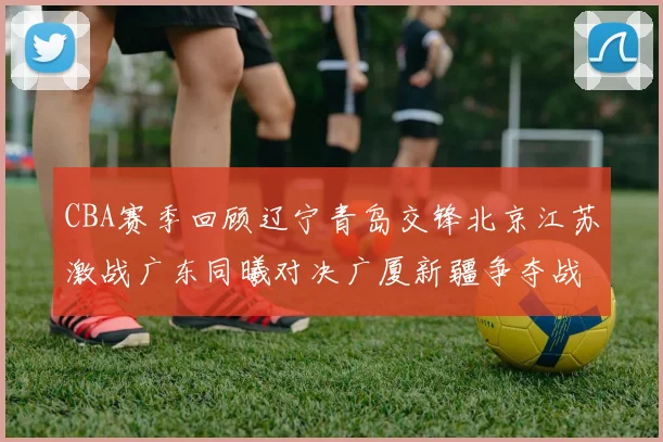 CBA赛季回顾辽宁青岛交锋北京江苏激战广东同曦对决广厦新疆争夺战精彩纷呈