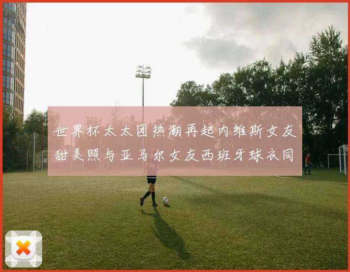 世界杯太太团热潮再起内维斯女友甜美照与亚马尔女友西班牙球衣同框秀
