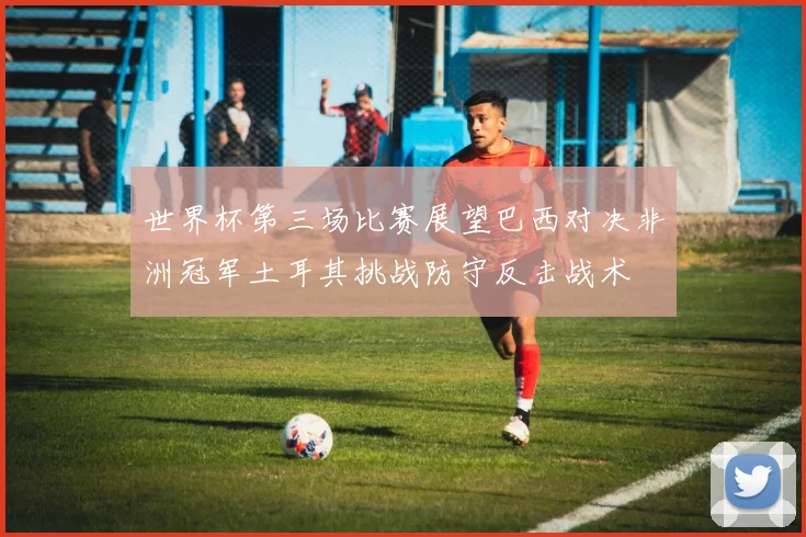 世界杯第三场比赛展望巴西对决非洲冠军土耳其挑战防守反击战术