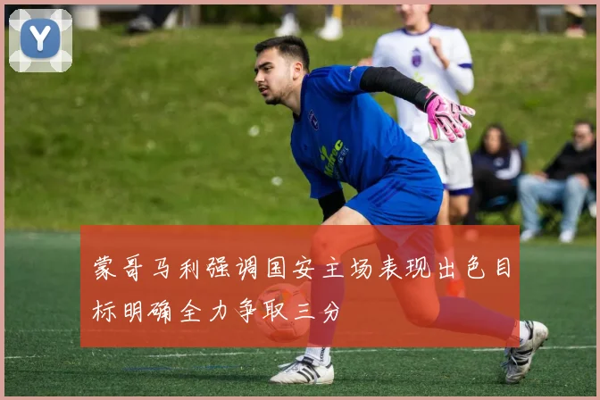 蒙哥马利强调国安主场表现出色目标明确全力争取三分