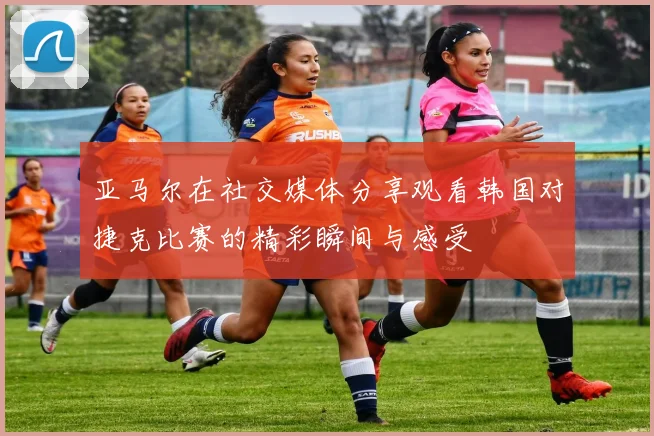 亚马尔在社交媒体分享观看韩国对捷克比赛的精彩瞬间与感受