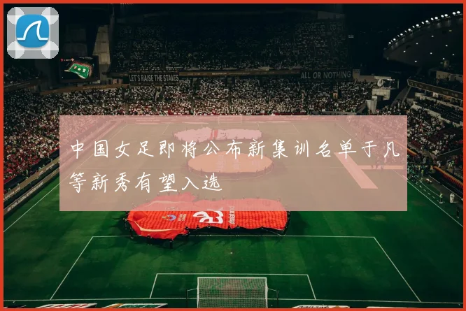 中国女足即将公布新集训名单于凡等新秀有望入选